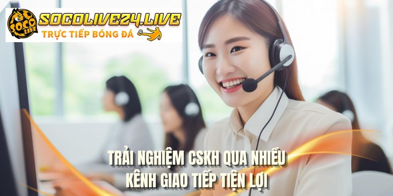 Trải nghiệm CSKH qua nhiều kênh giao tiếp tiện lợi
