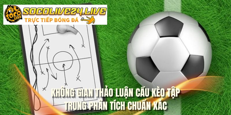 Không gian thảo luận cầu kèo tập trung phân tích chuẩn xác